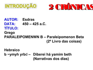 AUTOR: Esdras
DATA: 450 – 425 a.C.
TÍTULO:
Grego
PARALEIPOMENWN B – Paraleipomenon Beta
(2º Livro das coisas)
Hebraico
b ~ymyh yrbd – Diberei há yamim beth
(Narrativas dos dias)
2 CRÔNICAS2 CRÔNICAS
 