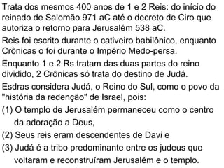Trata dos mesmos 400 anos de 1 e 2 Reis: do início do
reinado de Salomão 971 aC até o decreto de Ciro que
autoriza o retorno para Jerusalém 538 aC.
Reis foi escrito durante o cativeiro babilônico, enquanto
Crônicas o foi durante o Império Medo-persa.
Enquanto 1 e 2 Rs tratam das duas partes do reino
dividido, 2 Crônicas só trata do destino de Judá.
Esdras considera Judá, o Reino do Sul, como o povo da
"história da redenção" de Israel, pois:
(1) O templo de Jerusalém permaneceu como o centro
da adoração a Deus,
(2) Seus reis eram descendentes de Davi e
(3) Judá é a tribo predominante entre os judeus que
voltaram e reconstruíram Jerusalém e o templo.
 