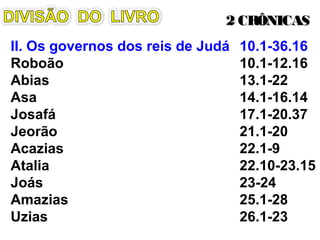 II. Os governos dos reis de Judá
Roboão 10.1-12.16
Abias 13.1-22
Asa 14.1-16.14
Josafá 17.1-20.37
Jeorão 21.1-20
Acazias 22.1-9
Atalia 22.10-23.15
Joás 23-24
Amazias 25.1-28
Uzias 26.1-23
2 CRÔNICAS2 CRÔNICAS
Representação dos Reis de Judá na
Catedral de Notre-Dame de Paris
 