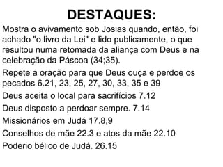 •No reinado de Josias há um avivamento e "o livro da
Lei“ é encontrado
Após ser lido publicamente leva à retomada da aliança
com Deus e à celebração da Páscoa (34;35).
•Orações para que Deus ouça e perdoe os pecados
6.21, 23, 25, 27, 30, 33, 35 e 39
•Deus aceita o local para sacrifícios 7.12
•Deus disposto a perdoar sempre. 7.14
•Missionários em Judá 17.8,9
•Conselhos de mãe 22.3 e atos da mãe 22.10
•Poderio bélico de Judá. 26.15
 
