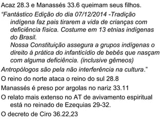Acaz 28.3 e Manassés 33.6 queimam seus filhos.
“Fantástico Edição do dia 07/12/2014 -Tradição
indígena faz pais tirarem a vida de crianças com
deficiência física. Costume em 13 etnias indígenas
do Brasil.
Nossa Constituição assegura a grupos indígenas o
direito à prática do infanticídio de bebês que nasçam
com alguma deficiência. (inclusive gêmeos)
Antropólogos são pela não interferência na cultura.”
O reino do norte ataca o reino do sul 28.8
Manassés é preso por argolas no nariz 33.11
O relato mais extenso no AT de avivamento espiritual
está no reinado de Ezequias 29-32.
O decreto de Ciro 36.22,23
 