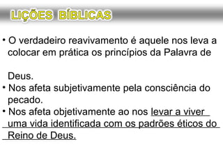 O verdadeiro reavivamento é aquele nos leva a
práticar os princípios da Palavra de Deus:
• Nos afeta subjetivamente pela consciência do
pecado.
• Nos afeta objetivamente ao nos levar a viver
uma vida identificada com os padrões éticos do
Reino de Deus.
 