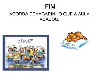 FIM
ACORDA DEVAGARINHO QUE A AULA
ACABOU.
 