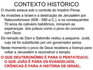 CONTEXTO HISTÓRICO
O mundo estava sob o controle do Império Persa.
As invasões a Israel e a destruição de Jerusalém por
Nabucodonosor (606 - 586 a.C.), e os consequentes
70 anos de cativeiro babilônico, minaram a esperança
dos judeus como o povo da alianca com Deus.
Do reinado de Davi e Salomão restou a pequena Judá
agora governada por um persa.
Neste momento o povo de Deus recebe a licença para
voltar a Jerusalém e reconstruir o templo.
O QUE DEUTERONÔMIO É PARA O PENTATEUCO,
O QUE JOÃO É PARA OS EVANGELHOS,
CRÔNICAS É PARA A HISTÓRIA DE ISRAEL.
 