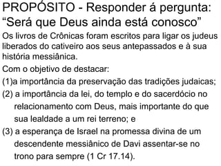 PROPÓSITO - Responder á pergunta:
“Será que Deus ainda está conosco?”
Os livros de Crônicas foram escritos para ligar os judeus
liberados do cativeiro aos seus antepassados e à sua
história messiânica, com o objetivo de destacar:
1.a importância da preservação das tradições judaicas;
2. a importância da lei, do templo e do sacerdócio no
relacionamento com Deus, mais importante do que
sua lealdade a um rei terreno; e
3. a esperança de Israel na promessa divina de um
descendente messiânico de Davi assentar-se no
trono para sempre (1 Cr 17.14).
 