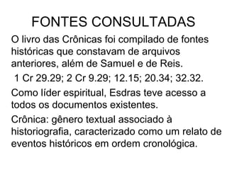 FONTES CONSULTADAS
Outras fontes sao citadas alem de Samuel e Reis:
1 Cr 29.29; 2 Cr 9.29; 12.15; 20.34; 32.32.
Como líder espiritual, Esdras teve acesso a eles.
Crônica é uma narrativa histórica que expõe os fatos
seguindo uma ordem cronológica.
Os cronistas descrevem os eventos relatados na crônica
de acordo com a sua visão crítica dos fatos, através de
frases dirigidas ao leitor, estabelecendo um diálogo.
 