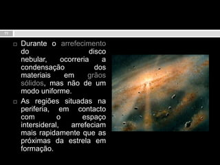 Durante o arrefecimento do disco nebular, ocorreria a condensação dos materiais em grãos sólidos, mas não de um modo uniforme. As regiões situadas na periferia, em contacto com o espaço intersideral, arrefeciam mais rapidamente que as próximas da estrela em formação.11