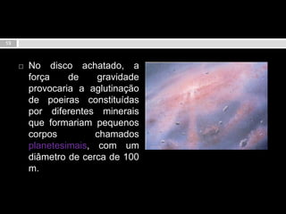 No disco achatado, a força de gravidade provocaria a aglutinação de poeiras constituídas por diferentes minerais que formariam pequenos corpos chamados planetesimais, com um diâmetro de cerca de 100 m. 13