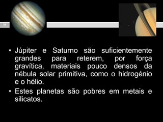 Júpiter e Saturno são suficientemente grandes para reterem, por força gravítica, materiais pouco densos da nébula solar primitiva, como o hidrogénio e o hélio.