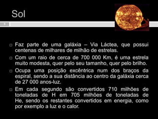 SolFaz parte de uma galáxia – Via Láctea, que possui centenas de milhares de milhão de estrelas.Com um raio de cerca de 700 000 Km, é uma estrela muito modesta, quer pelo seu tamanho, quer pelo brilho.Ocupa uma posição excêntrica num dos braços da espiral, sendo a sua distância ao centro da galáxia cerca de 27 000 anos-luz.Em cada segundo são convertidos 710 milhões de toneladas de H em 705 milhões de toneladas de He, sendo os restantes convertidos em energia, como por exemplo a luz e o calor.5