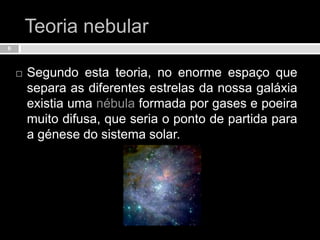 Teoria nebularSegundo esta teoria, no enorme espaço que separa as diferentes estrelas da nossa galáxia existia uma nébula formada por gases e poeira muito difusa, que seria o ponto de partida para a génese do sistema solar.6