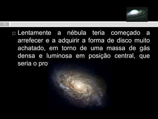 Lentamente a nébula teria começado a  arrefecer e a adquirir a forma de disco muito achatado, em torno de uma massa de gás densa e luminosa em posição central, que seria o proto-sol.9