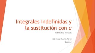 Integrales indefinidas y
la sustitución con u
Matemática Aplicada
ISC. Isaac Osornio Pérez
Docente
 