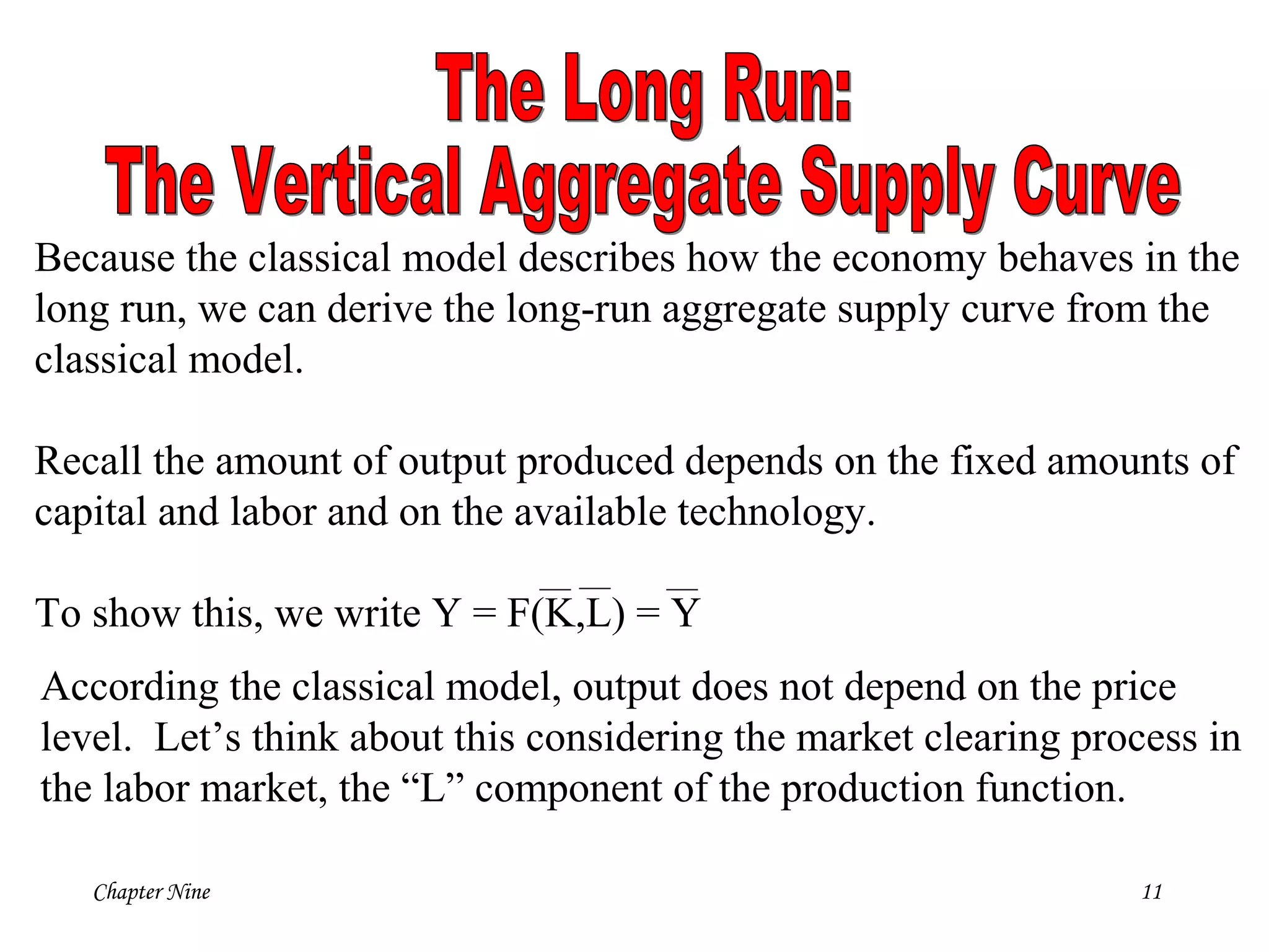 Chapter Nine 11
Because the classical model describes how the economy behaves in the
long run, we can derive the long-run aggregate supply curve from the
classical model.
Recall the amount of output produced depends on the fixed amounts of
capital and labor and on the available technology.
To show this, we write Y = F(K,L) = Y
According the classical model, output does not depend on the price
level. Let’s think about this considering the market clearing process in
the labor market, the “L” component of the production function.
 