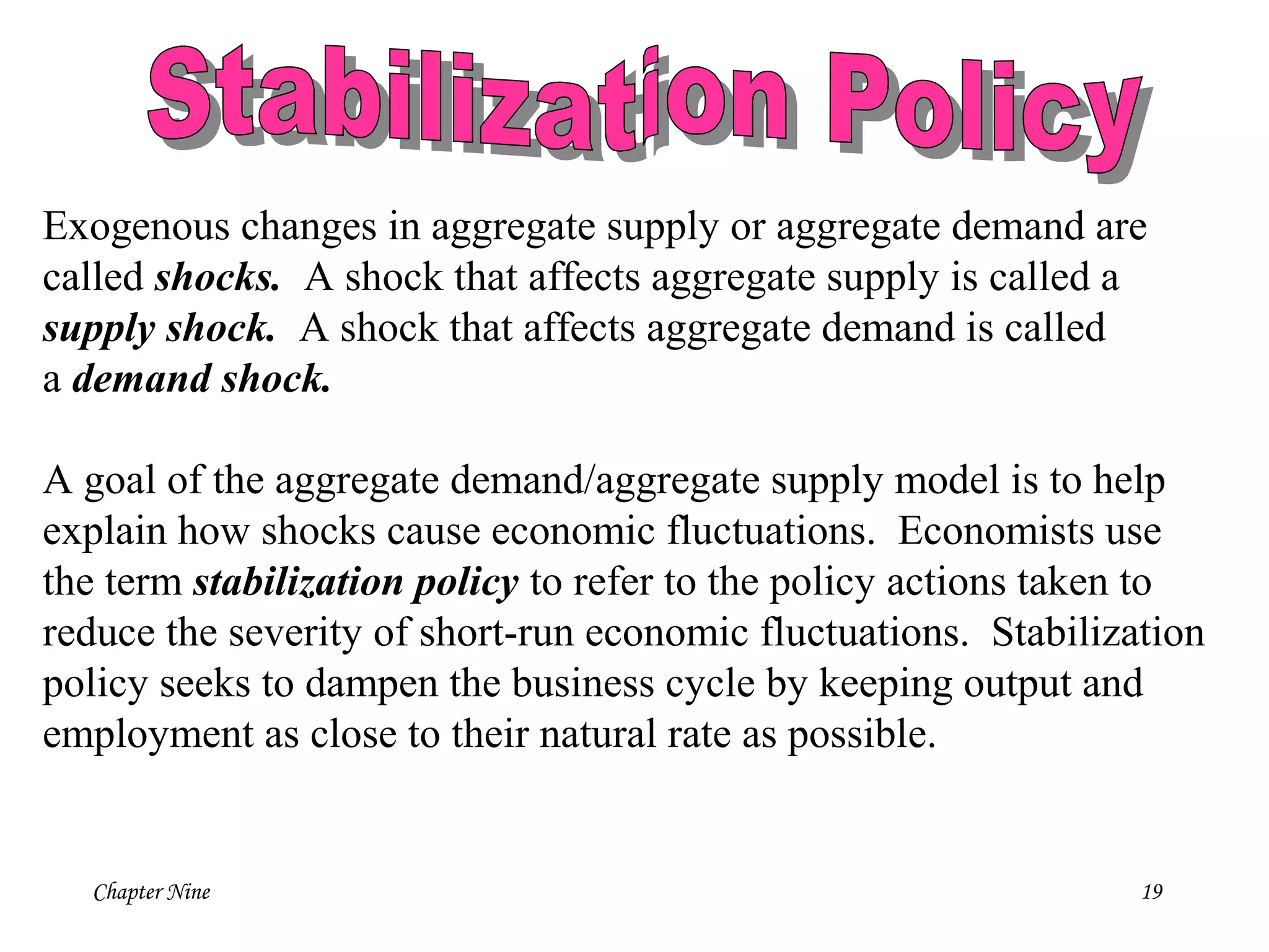 Chapter Nine 19
Exogenous changes in aggregate supply or aggregate demand are
called shocks. A shock that affects aggregate supply is called a
supply shock. A shock that affects aggregate demand is called
a demand shock.
A goal of the aggregate demand/aggregate supply model is to help
explain how shocks cause economic fluctuations. Economists use
the term stabilization policy to refer to the policy actions taken to
reduce the severity of short-run economic fluctuations. Stabilization
policy seeks to dampen the business cycle by keeping output and
employment as close to their natural rate as possible.
 