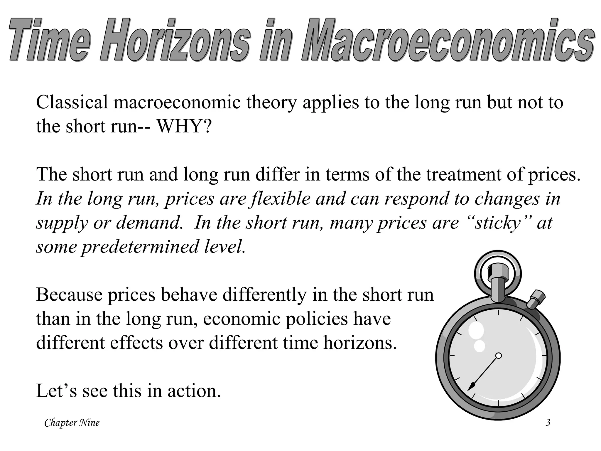 Chapter Nine 3
Classical macroeconomic theory applies to the long run but not to
the short run-- WHY?
The short run and long run differ in terms of the treatment of prices.
In the long run, prices are flexible and can respond to changes in
supply or demand. In the short run, many prices are “sticky” at
some predetermined level.
Because prices behave differently in the short run
than in the long run, economic policies have
different effects over different time horizons.
Let’s see this in action.
 