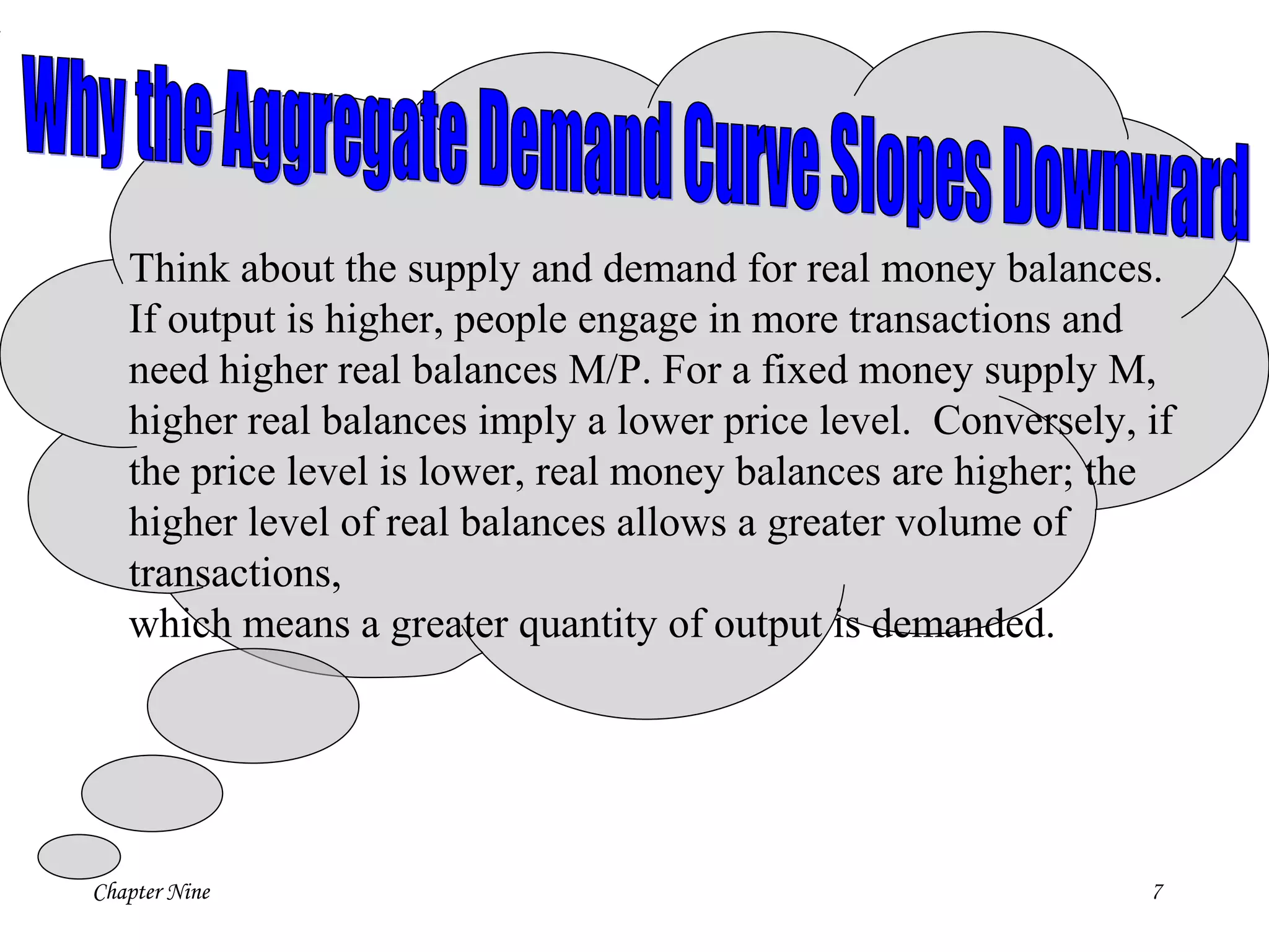 Chapter Nine 7
Think about the supply and demand for real money balances.
If output is higher, people engage in more transactions and
need higher real balances M/P. For a fixed money supply M,
higher real balances imply a lower price level. Conversely, if
the price level is lower, real money balances are higher; the
higher level of real balances allows a greater volume of
transactions,
which means a greater quantity of output is demanded.
 