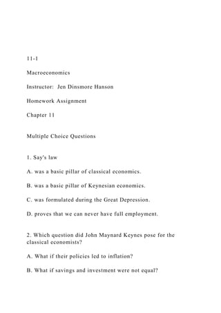11-1
Macroeconomics
Instructor: Jen Dinsmore Hanson
Homework Assignment
Chapter 11
Multiple Choice Questions
1. Say's law
A. was a basic pillar of classical economics.
B. was a basic pillar of Keynesian economics.
C. was formulated during the Great Depression.
D. proves that we can never have full employment.
2. Which question did John Maynard Keynes pose for the
classical economists?
A. What if their policies led to inflation?
B. What if savings and investment were not equal?
 