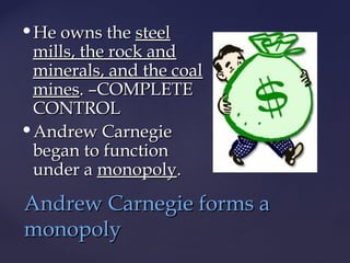 He owns theHe owns the steelsteel
mills, the rock andmills, the rock and
minerals, and the coalminerals, and the coal
minesmines. –COMPLETE. –COMPLETE
CONTROLCONTROL
Andrew CarnegieAndrew Carnegie
began to functionbegan to function
under aunder a monopolymonopoly..
Andrew Carnegie forms aAndrew Carnegie forms a
monopolymonopoly
 