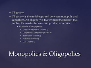  OligopolyOligopoly
 Oligopoly is the middle ground between monopoly andOligopoly is the middle ground between monopoly and
capitalism. An oligopoly is two or more businesses, thatcapitalism. An oligopoly is two or more businesses, that
control the market for a certain product or service.control the market for a certain product or service.
 Example: of OligopoliesExample: of Oligopolies
 Utility Companies (Name 1)Utility Companies (Name 1)
 Cellphone Companies (Name 5)Cellphone Companies (Name 5)
 Television (Name 3)Television (Name 3)
 Airlines (Name 4)Airlines (Name 4)
 Gas (Name 4)Gas (Name 4)
Monopolies & OligopoliesMonopolies & Oligopolies
 