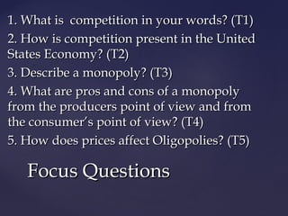 1. What is competition in your words? (T1)1. What is competition in your words? (T1)
2. How is competition present in the United2. How is competition present in the United
States Economy? (T2)States Economy? (T2)
3. Describe a monopoly? (T3)3. Describe a monopoly? (T3)
4. What are pros and cons of a monopoly4. What are pros and cons of a monopoly
from the producers point of view and fromfrom the producers point of view and from
the consumer’s point of view? (T4)the consumer’s point of view? (T4)
5. How does prices affect Oligopolies? (T5)5. How does prices affect Oligopolies? (T5)
Focus QuestionsFocus Questions
 
