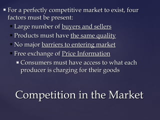  For a perfectly competitive market to exist, fourFor a perfectly competitive market to exist, four
factors must be present:factors must be present:
 Large number ofLarge number of buyers and sellersbuyers and sellers
 Products must haveProducts must have the same qualitythe same quality
 No majorNo major barriers to entering marketbarriers to entering market
 Free exchange ofFree exchange of Price InformationPrice Information
 Consumers must have access to what eachConsumers must have access to what each
producer is charging for their goodsproducer is charging for their goods
Competition in the MarketCompetition in the Market
 
