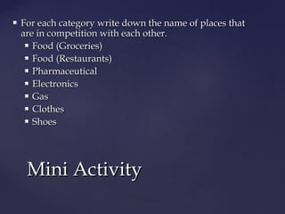  For each category write down the name of places thatFor each category write down the name of places that
are in competition with each other.are in competition with each other.
 Food (Groceries)Food (Groceries)
 Food (Restaurants)Food (Restaurants)
 PharmaceuticalPharmaceutical
 ElectronicsElectronics
 GasGas
 ClothesClothes
 ShoesShoes
Mini ActivityMini Activity
 
