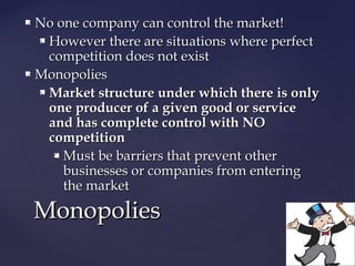  No one company can control the market!No one company can control the market!
 However there are situations where perfectHowever there are situations where perfect
competition does not existcompetition does not exist
 MonopoliesMonopolies
 Market structure under which there is onlyMarket structure under which there is only
one producer of a given good or serviceone producer of a given good or service
and has complete control with NOand has complete control with NO
competitioncompetition
 Must be barriers that prevent otherMust be barriers that prevent other
businesses or companies from enteringbusinesses or companies from entering
the marketthe market
MonopoliesMonopolies
 