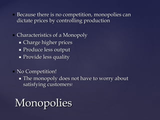  Because there is no competition, monopolies canBecause there is no competition, monopolies can
dictate prices by controlling productiondictate prices by controlling production
 Characteristics of a MonopolyCharacteristics of a Monopoly
 Charge higher pricesCharge higher prices
 Produce less outputProduce less output
 Provide less qualityProvide less quality
 No Competition!No Competition!
 The monopoly does not have to worry aboutThe monopoly does not have to worry about
satisfying customerssatisfying customers!!
MonopoliesMonopolies
 