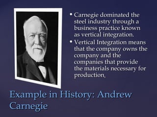  Carnegie dominated theCarnegie dominated the
steel industry through asteel industry through a
business practice knownbusiness practice known
as vertical integration.as vertical integration.
 Vertical Integration meansVertical Integration means
that the company owns thethat the company owns the
company and thecompany and the
companies that providecompanies that provide
the materials necessary forthe materials necessary for
productionproduction..
Example in History: AndrewExample in History: Andrew
CarnegieCarnegie
 