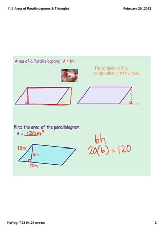 11.1 Area of Parallelograms & Triangles                   February 29, 2012




    Area of a Parallelogram: A = bh
                                          The altitude will be 
                                          perpendicular to the base.




    Find the area of the parallelogram:
     A = _____


      12m
                6m

             20m




HW pg. 723 #4­26 evens                                                        2
 