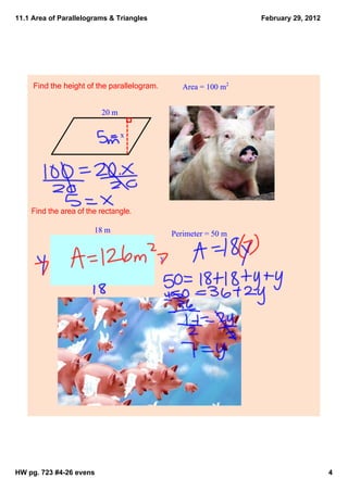 11.1 Area of Parallelograms & Triangles                             February 29, 2012




     Find the height of the parallelogram.          Area = 100 m2


                         20 m

                                x




    Find the area of the rectangle.

                       18 m                      Perimeter = 50 m


                                             y




HW pg. 723 #4­26 evens                                                                  4
 