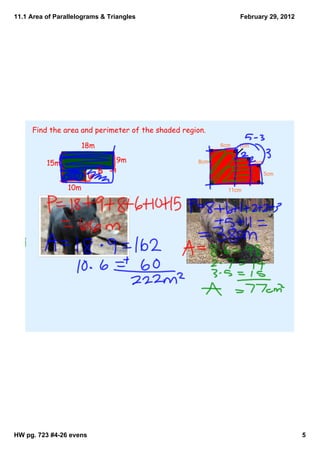 11.1 Area of Parallelograms & Triangles                          February 29, 2012




     Find the area and perimeter of the shaded region.

                       18m                                 6cm   1cm


          15m                   9m                 8cm                 3cm

                                                                         5cm

                 10m                                         11cm




            P = 66 m
                                                         P = 38 cm
            A = 222 m2                                   A = 77 cm2




HW pg. 723 #4­26 evens                                                               5
 