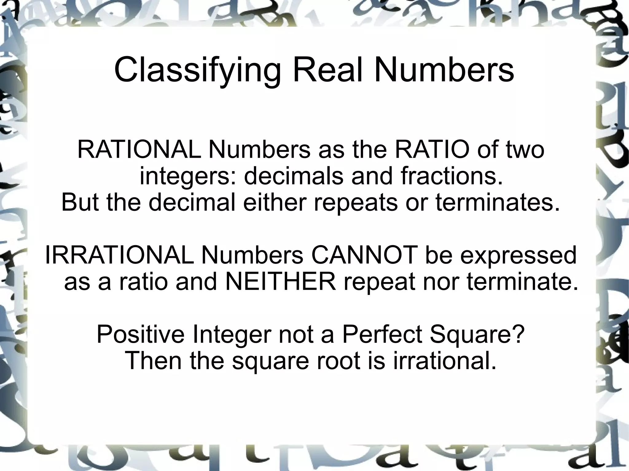 Classifying Real Numbers RATIONAL Numbers as the RATIO of two integers: decimals and fractions. But the decimal either repeats or terminates. IRRATIONAL Numbers CANNOT be expressed as a ratio and NEITHER repeat nor terminate. Positive Integer not a Perfect Square? Then the square root is irrational. 