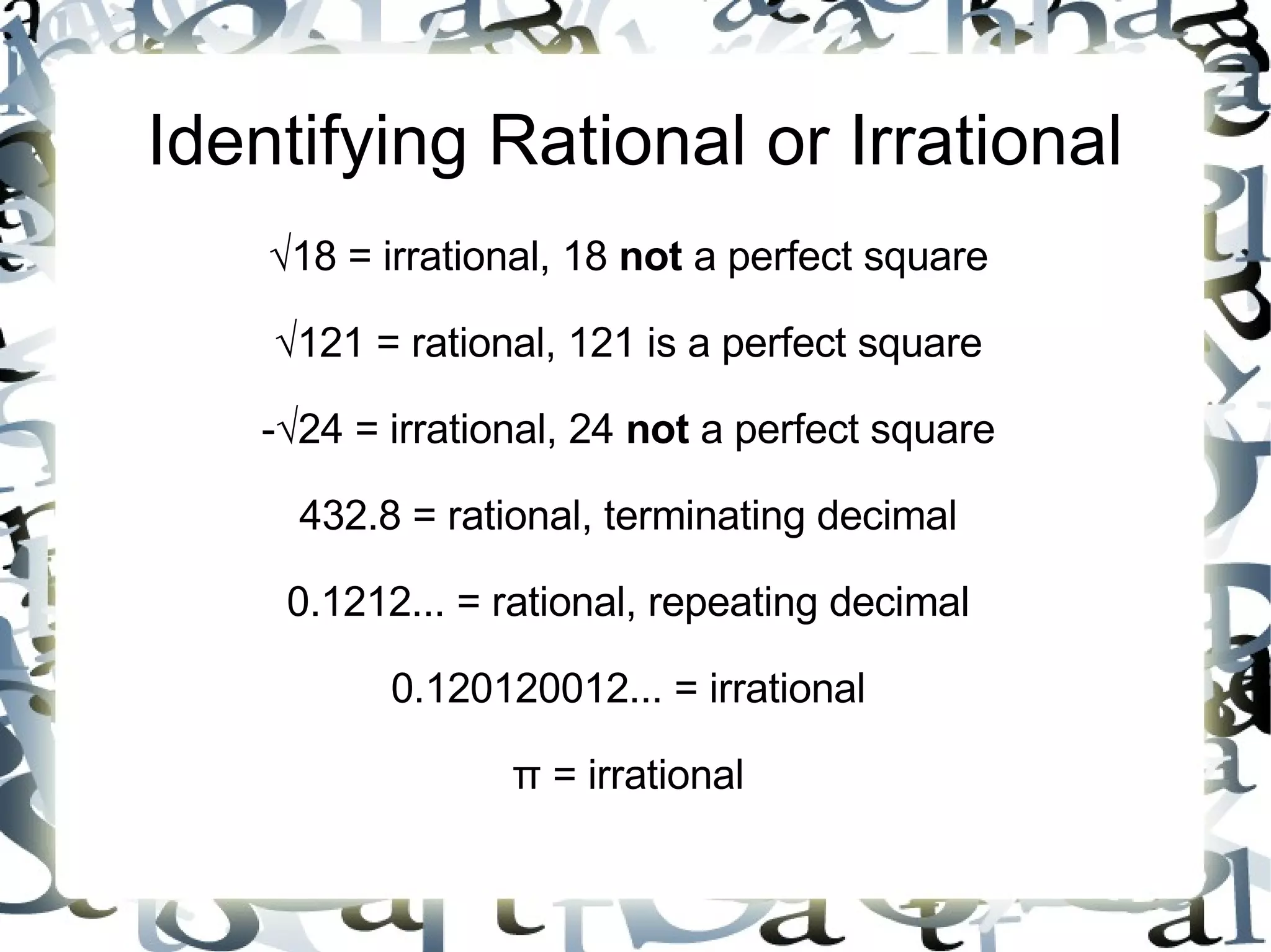 Identifying Rational or Irrational √ 18 = irrational, 18  not  a perfect square √ 121 = rational, 121 is a perfect square -√24 = irrational, 24  not  a perfect square 432.8 = rational, terminating decimal 0.1212... = rational, repeating decimal 0.120120012... = irrational π = irrational 
