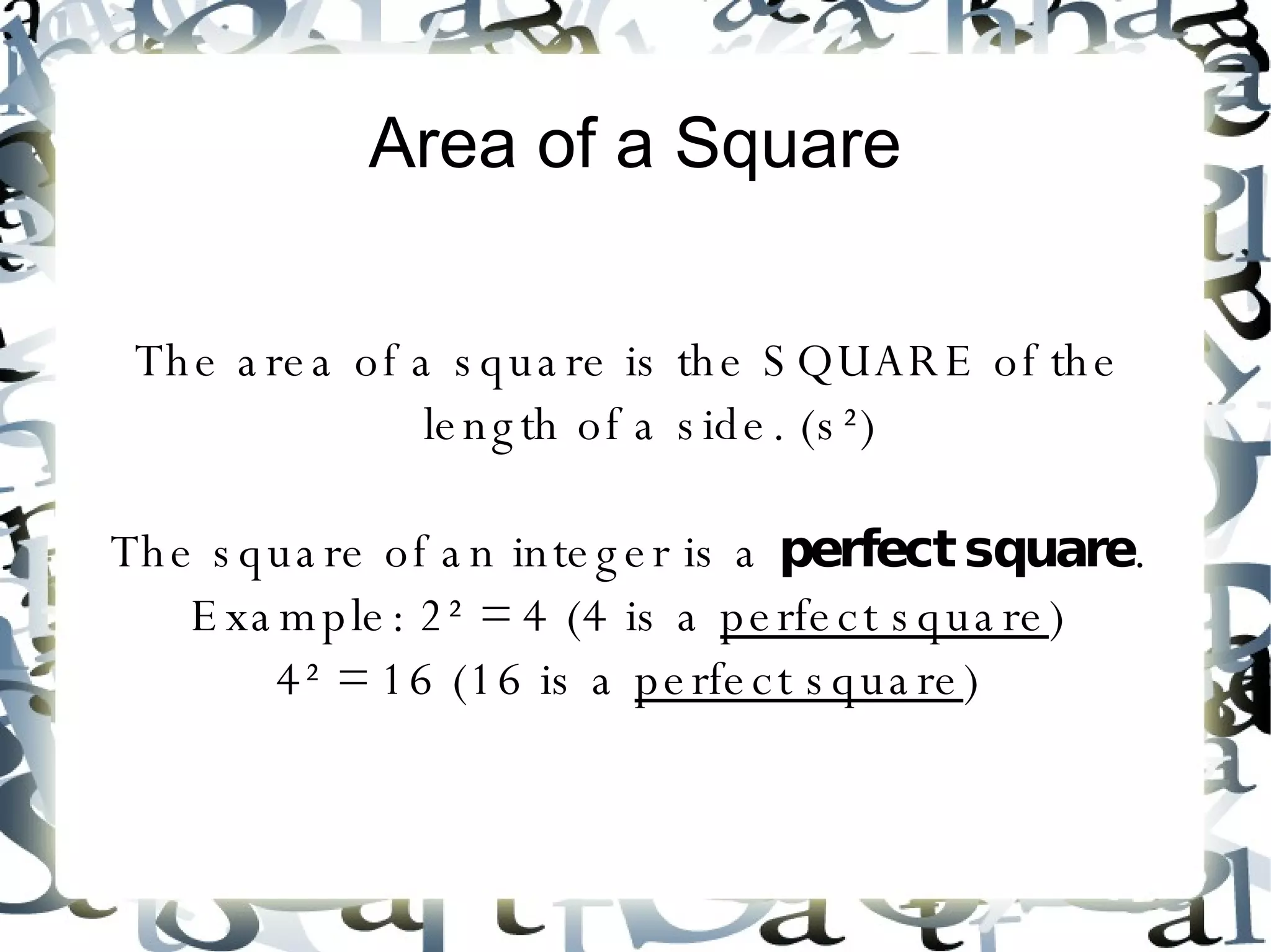 Area of a Square The area of a square is the SQUARE of the length of a side. (s²) The square of an integer is a  perfect square . Example: 2² = 4 (4 is a  perfect square ) 4² = 16 (16 is a  perfect square ) 