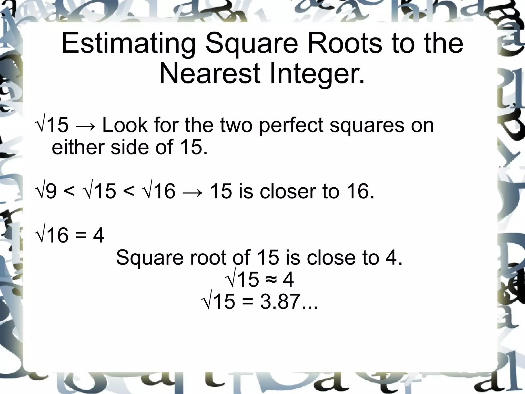 Estimating Square Roots to the Nearest Integer. √ 15 -> Look for the two perfect squares on either side of 15. √ 9 < √15 < √16 -> 15 is closer to 16. √ 16 = 4 Square root of 15 is close to 4. √ 15 ≈ 4 √ 15 = 3.87... 