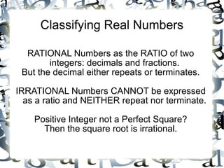 Classifying Real Numbers RATIONAL Numbers as the RATIO of two integers: decimals and fractions. But the decimal either repeats or terminates. IRRATIONAL Numbers CANNOT be expressed as a ratio and NEITHER repeat nor terminate. Positive Integer not a Perfect Square? Then the square root is irrational. 