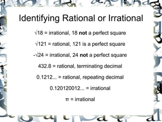 Identifying Rational or Irrational √ 18 = irrational, 18  not  a perfect square √ 121 = rational, 121 is a perfect square -√24 = irrational, 24  not  a perfect square 432.8 = rational, terminating decimal 0.1212... = rational, repeating decimal 0.120120012... = irrational π = irrational 