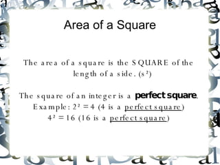 Area of a Square The area of a square is the SQUARE of the length of a side. (s²) The square of an integer is a  perfect square . Example: 2² = 4 (4 is a  perfect square ) 4² = 16 (16 is a  perfect square ) 