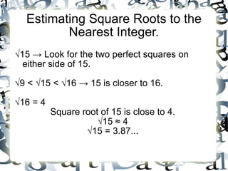 Estimating Square Roots to the Nearest Integer. √ 15 -> Look for the two perfect squares on either side of 15. √ 9 < √15 < √16 -> 15 is closer to 16. √ 16 = 4 Square root of 15 is close to 4. √ 15 ≈ 4 √ 15 = 3.87... 