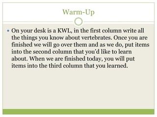 Warm-Up

 On your desk is a KWL, in the first column write all
 the things you know about vertebrates. Once you are
 finished we will go over them and as we do, put items
 into the second column that you’d like to learn
 about. When we are finished today, you will put
 items into the third column that you learned.
 