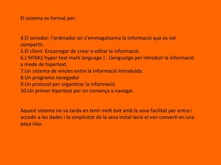 El sistema es format per: El servidor: l’ordinador on s’emmagatzema la informació que es vol compartir. El client: Encarregar de crear o editar la informació. L’HTML( hyper text mark language ) : Llenguatge per introduïr la informació a mode de hipertext. Un sistema de vincles entre la informació introduïda. Un programa navegador Un protocol per organitzar la informació Un primer hipertext per on comença a navegar. Aquest sistema no va tarda en tenir molt èxit amb la seva facilitat per entra i accedir a les dades i la simplicitat de la seva instal·lació el van convertí en una peça clau 