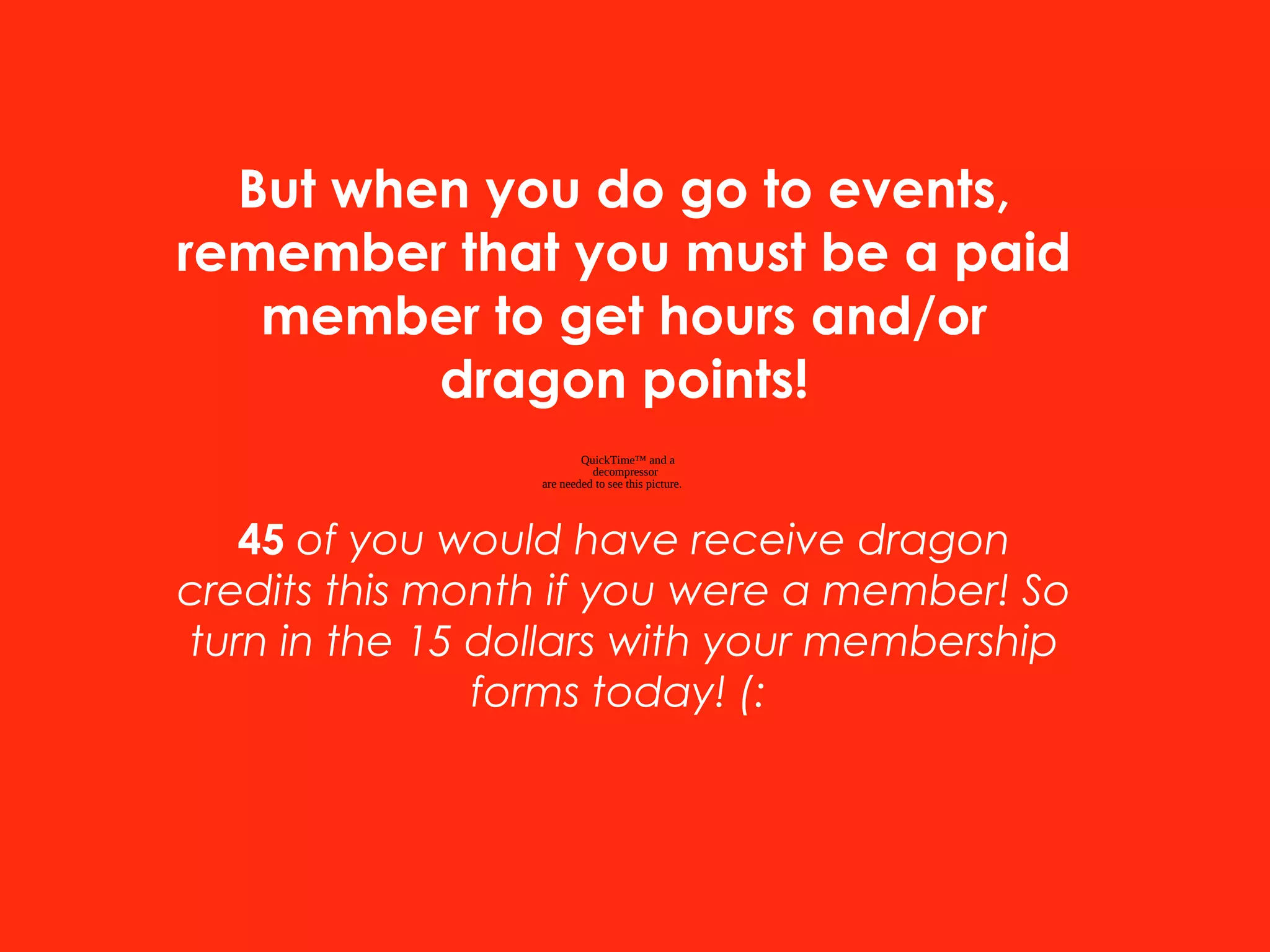 QuickTime™ and a
decompressor
are needed to see this picture.
But when you do go to events,
remember that you must be a paid
member to get hours and/or
dragon points!
45 of you would have receive dragon
credits this month if you were a member! So
turn in the 15 dollars with your membership
forms today! (:
 