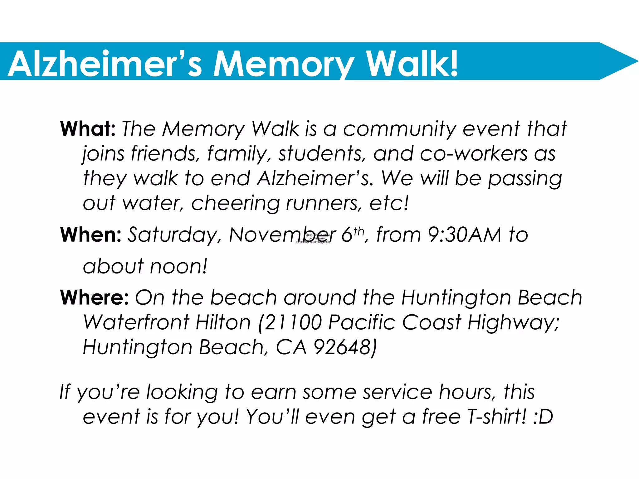 QuickTime™ and a
decompressor
are needed to see this picture.
Alzheimer’s Memory Walk!
What: The Memory Walk is a community event that
joins friends, family, students, and co-workers as
they walk to end Alzheimer’s. We will be passing
out water, cheering runners, etc!
When: Saturday, November 6th
, from 9:30AM to
about noon!
Where: On the beach around the Huntington Beach
Waterfront Hilton (21100 Pacific Coast Highway;
Huntington Beach, CA 92648)
If you’re looking to earn some service hours, this
event is for you! You’ll even get a free T-shirt! :D
 