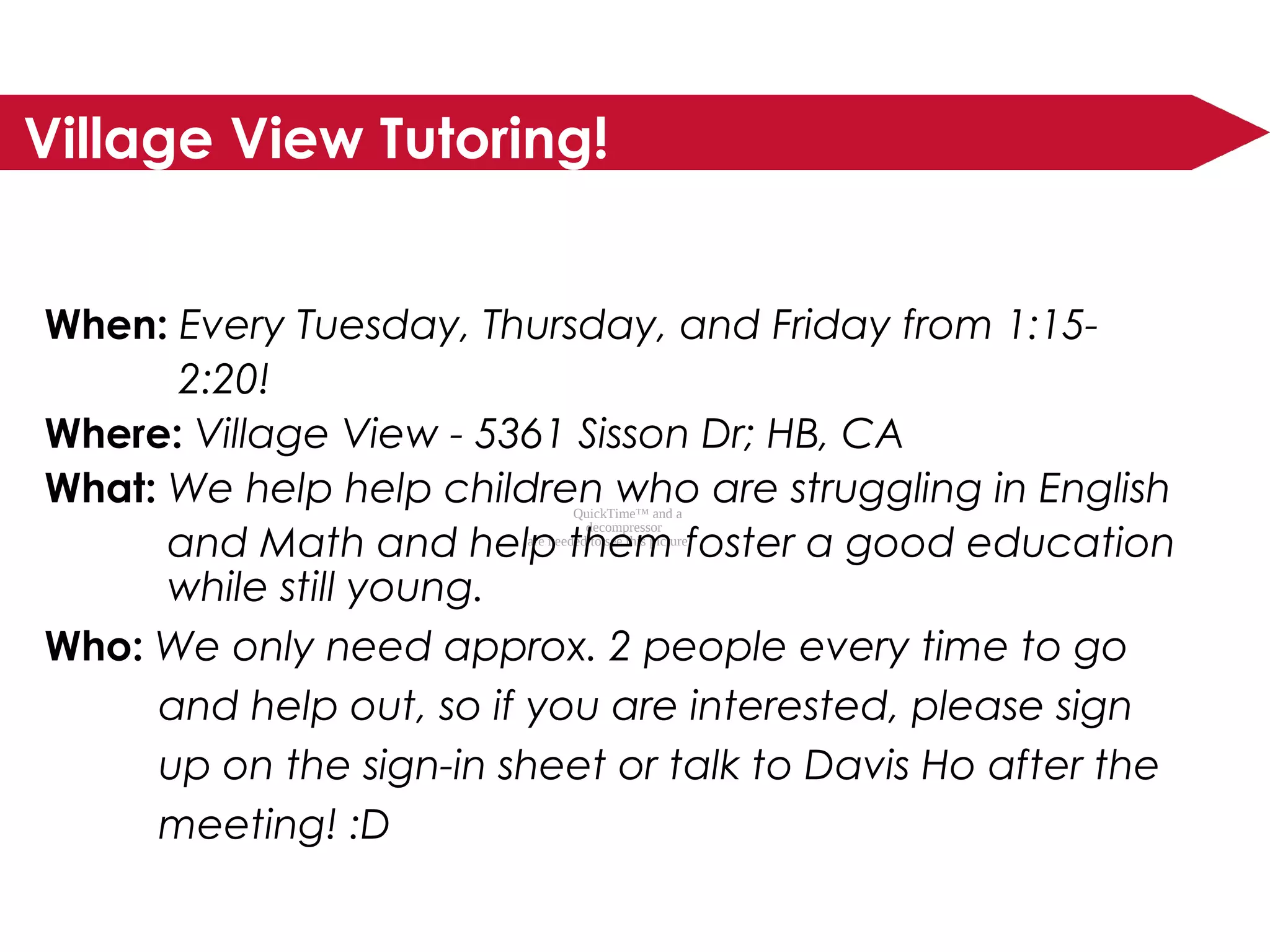 QuickTime™ and a
decompressor
are needed to see this picture.
Village View Tutoring!
When: Every Tuesday, Thursday, and Friday from 1:15-
2:20!
Where: Village View - 5361 Sisson Dr; HB, CA
What: We help help children who are struggling in English
and Math and help them foster a good education
while still young.
Who: We only need approx. 2 people every time to go
and help out, so if you are interested, please sign
up on the sign-in sheet or talk to Davis Ho after the
meeting! :D
 