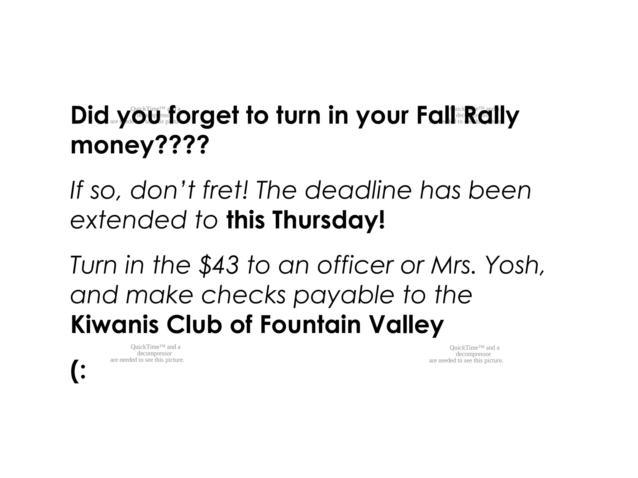 QuickTime™ and a
decompressor
are needed to see this picture.
QuickTime™ and a
decompressor
are needed to see this picture.
QuickTime™ and a
decompressor
are needed to see this picture.
QuickTime™ and a
decompressor
are needed to see this picture.
Did you forget to turn in your Fall Rally
money????
If so, don’t fret! The deadline has been
extended to this Thursday!
Turn in the $43 to an officer or Mrs. Yosh,
and make checks payable to the
Kiwanis Club of Fountain Valley
(:
 