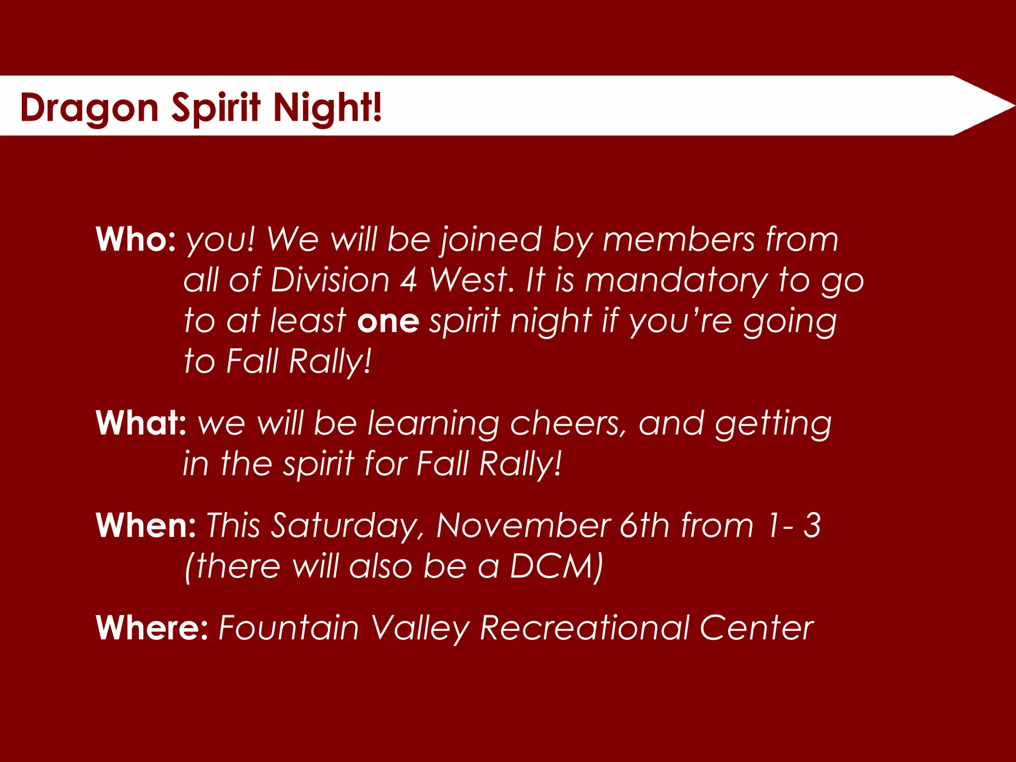 Dragon Spirit Night!
Who: you! We will be joined by members from
all of Division 4 West. It is mandatory to go
to at least one spirit night if you’re going
to Fall Rally!
What: we will be learning cheers, and getting
in the spirit for Fall Rally!
When: This Saturday, November 6th from 1- 3
(there will also be a DCM)
Where: Fountain Valley Recreational Center
 