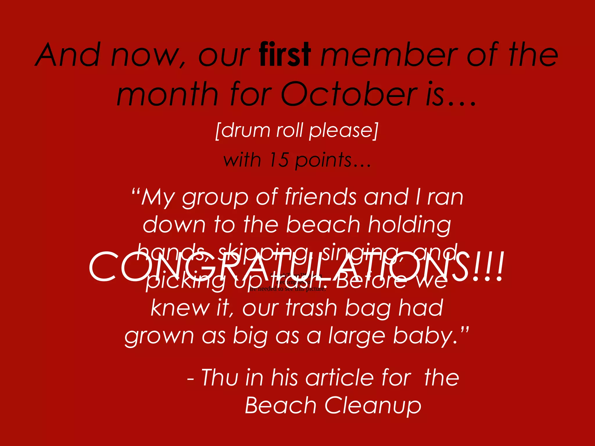 QuickTime™ and a
decompressor
are needed to see this picture.
And now, our first member of the
month for October is…
[drum roll please]
THU NGO
“My group of friends and I ran
down to the beach holding
hands, skipping, singing, and
picking up trash. Before we
knew it, our trash bag had
grown as big as a large baby.”
- Thu in his article for the
Beach Cleanup
with 15 points…
CONGRATULATIONS!!!
 