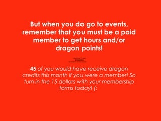 QuickTime™ and a
decompressor
are needed to see this picture.
But when you do go to events,
remember that you must be a paid
member to get hours and/or
dragon points!
45 of you would have receive dragon
credits this month if you were a member! So
turn in the 15 dollars with your membership
forms today! (:
 